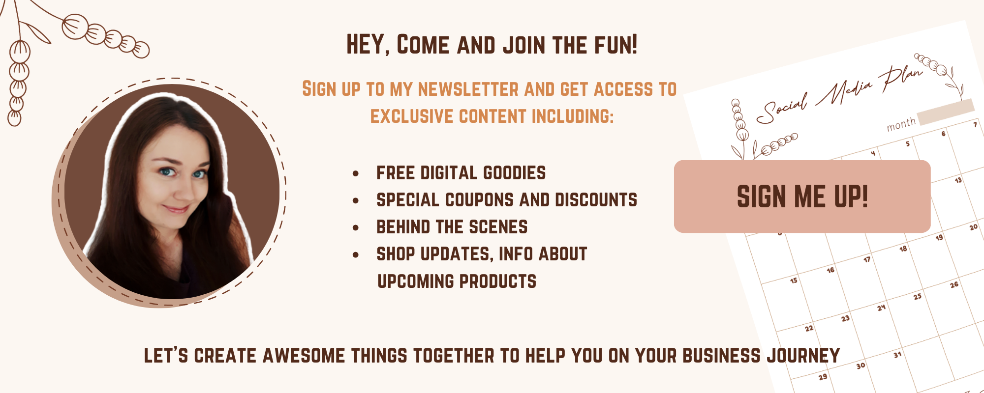 Sign up to my newsletter and get access to exclusive content including: free digital goodies, special coupons and discounts, behind the scenes, shop updates, info about upcoming products and more!